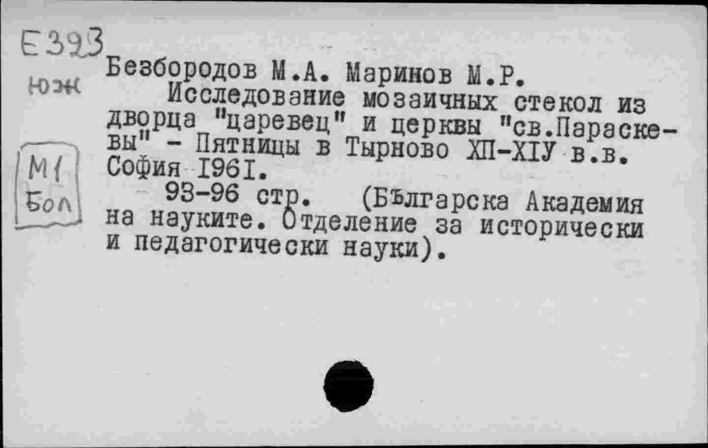 ﻿ЕЗЗЗ
Н)Э4<
ж
£ол
Безбородов М.А. Маринов М.Р.
Исследование мозаичных стекол из дворца "царевец" и церкви "св.Параске вы" - Пятницы в Тырново ХП-ХІУ в.в. София 1961.
93-96 стр. (Бьлгарска Академия на науките. Отделение за исторически и педагогически науки).